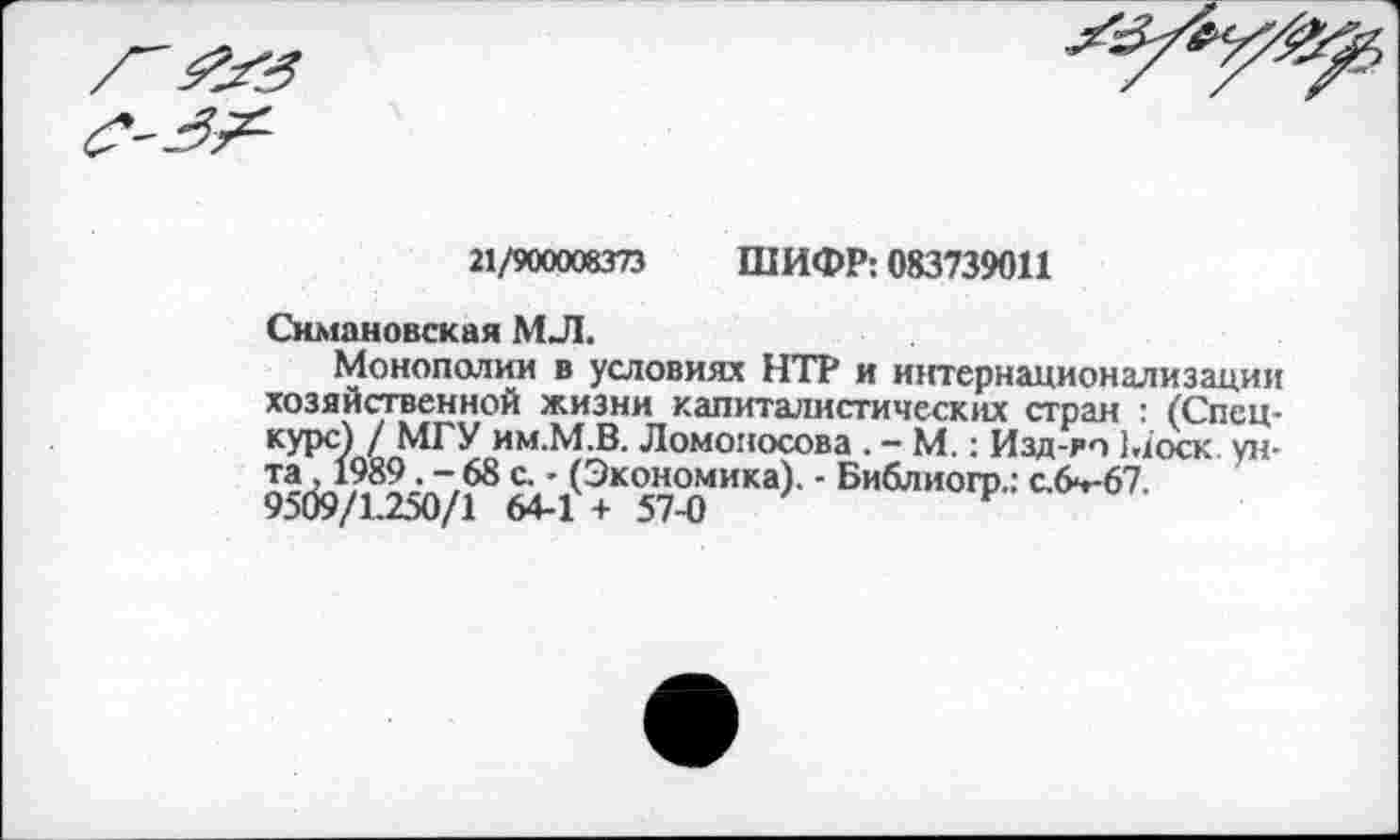 ﻿21/900008373 ШИФР: 083739011
Симановская МЛ.
Монополии в условиях НТР и интернационализации хозяйственной жизни капиталистических стран : (Спецкурс) / МГУ им.М.В. Ломоносова . - М.: Изд-рп Моск ун-5’тк>7“^1<э+“57™“а) ’ Бв6"иоп’-: с/>”67